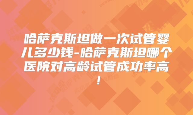 哈萨克斯坦做一次试管婴儿多少钱-哈萨克斯坦哪个医院对高龄试管成功率高!