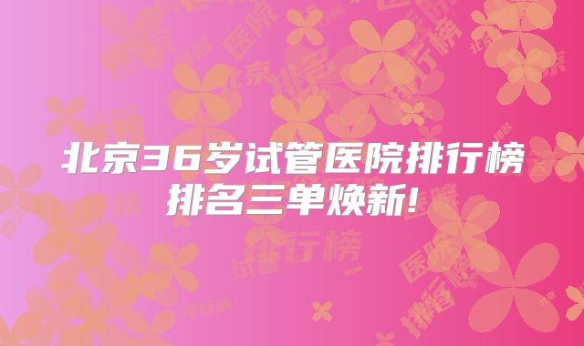 北京36岁试管医院排行榜排名三单焕新!