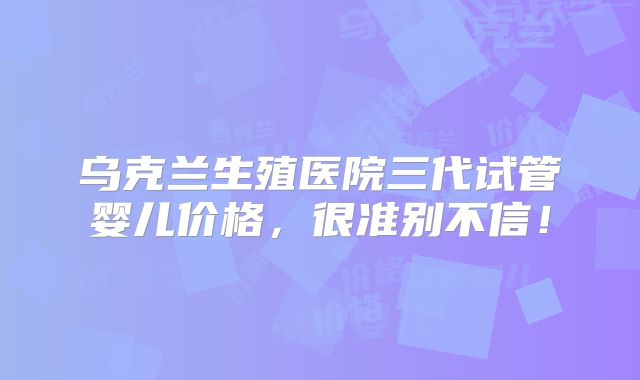 乌克兰生殖医院三代试管婴儿价格，很准别不信！