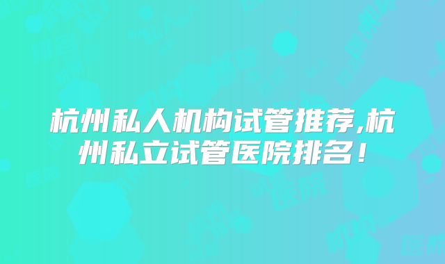 杭州私人机构试管推荐,杭州私立试管医院排名!