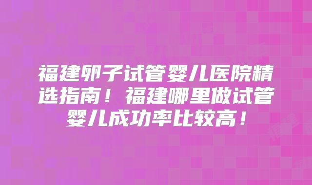 福建卵子试管婴儿医院精选指南！福建哪里做试管婴儿成功率比较高！