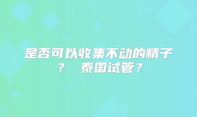 是否可以收集不动的精子？ 泰国试管？