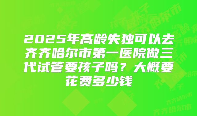 2025年高龄失独可以去齐齐哈尔市第一医院做三代试管要孩子吗?大概要花费多少钱