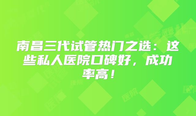 南昌三代试管热门之选：这些私人医院口碑好，成功率高！