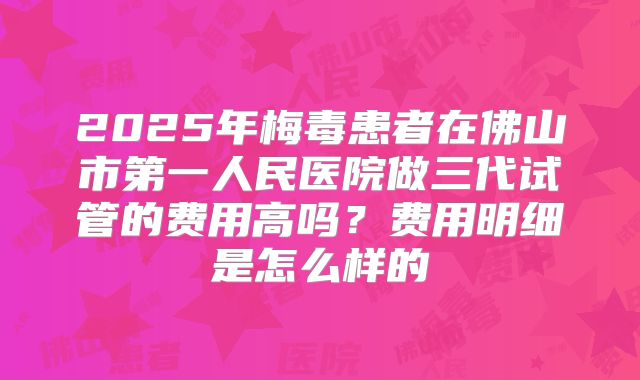 2025年梅毒患者在佛山市第一人民医院做三代试管的费用高吗?费用明细是怎么样的