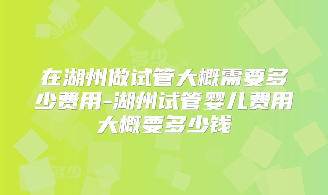 在湖州做试管大概需要多少费用-湖州试管婴儿费用大概要多少钱