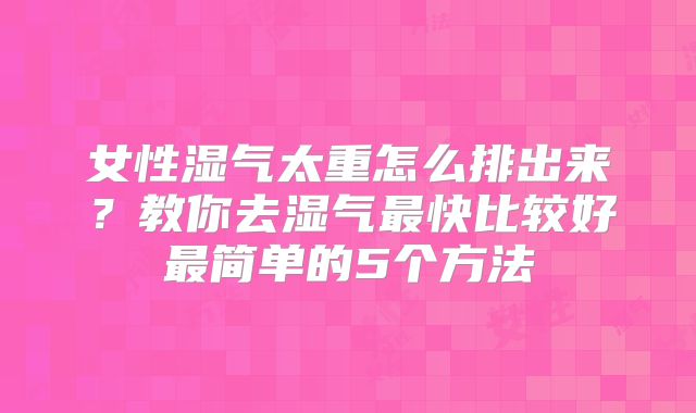 女性湿气太重怎么排出来?教你去湿气最快比较好最简单的5个方法