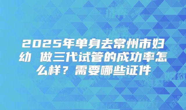 2025年单身去常州市妇幼 做三代试管的成功率怎么样？需要哪些证件