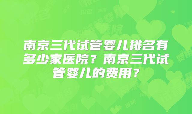 南京三代试管婴儿排名有多少家医院？南京三代试管婴儿的费用？
