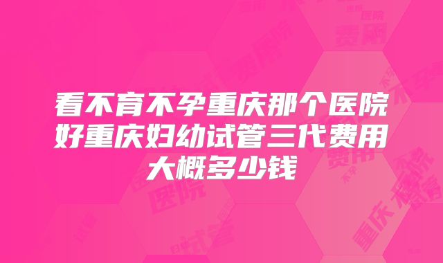 看不育不孕重庆那个医院好重庆妇幼试管三代费用大概多少钱
