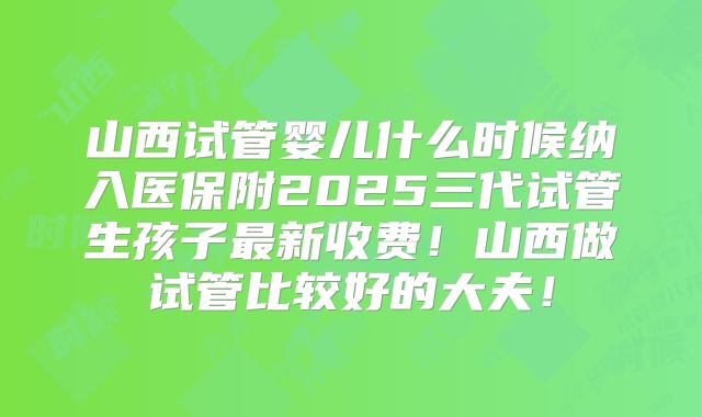 山西试管婴儿什么时候纳入医保附2025三代试管生孩子最新收费！山西做试管比较好的大夫！
