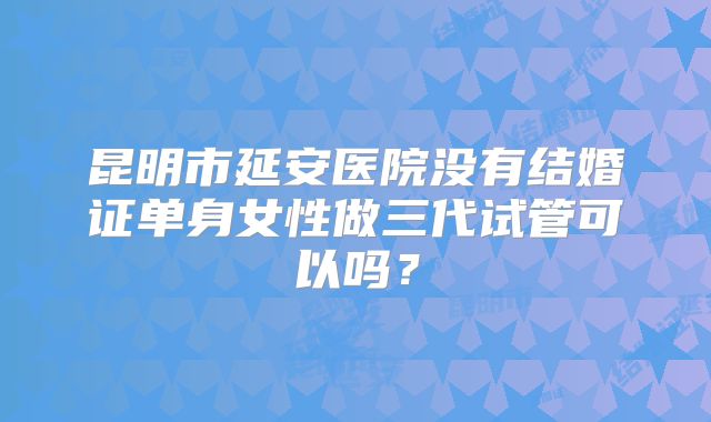 昆明市延安医院没有结婚证单身女性做三代试管可以吗？