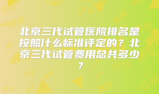 北京三代试管医院排名是按照什么标准评定的？北京三代试管费用总共多少？