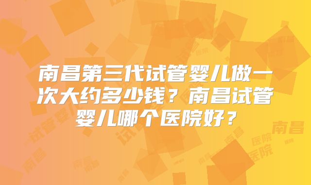 南昌第三代试管婴儿做一次大约多少钱?南昌试管婴儿哪个医院好?