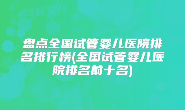 盘点全国试管婴儿医院排名排行榜(全国试管婴儿医院排名前十名)