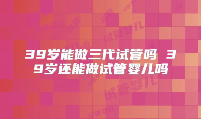 39岁能做三代试管吗 39岁还能做试管婴儿吗