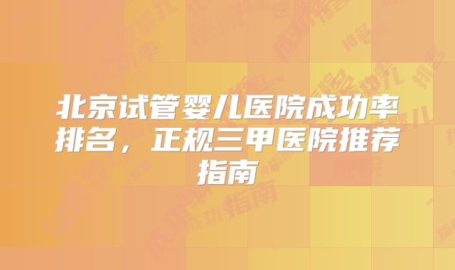 北京试管婴儿医院成功率排名，正规三甲医院推荐指南