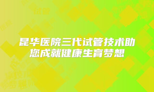 昆华医院三代试管技术助您成就健康生育梦想