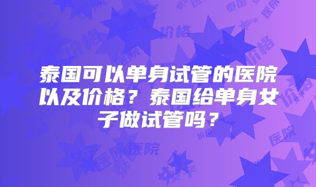 泰国可以单身试管的医院以及价格？泰国给单身女子做试管吗？