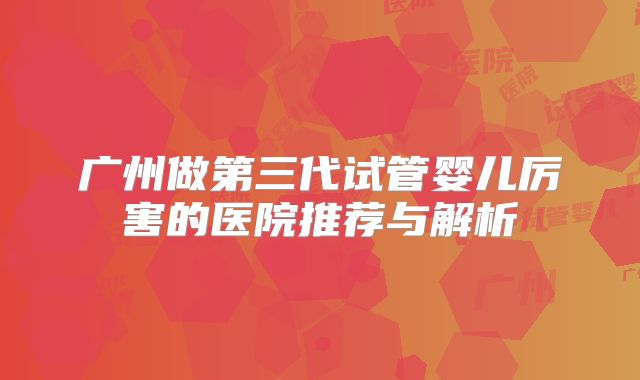 广州做第三代试管婴儿厉害的医院推荐与解析