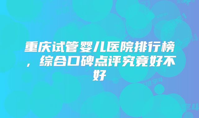 重庆试管婴儿医院排行榜，综合口碑点评究竟好不好
