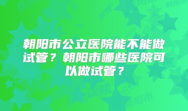 朝阳市公立医院能不能做试管？朝阳市哪些医院可以做试管？