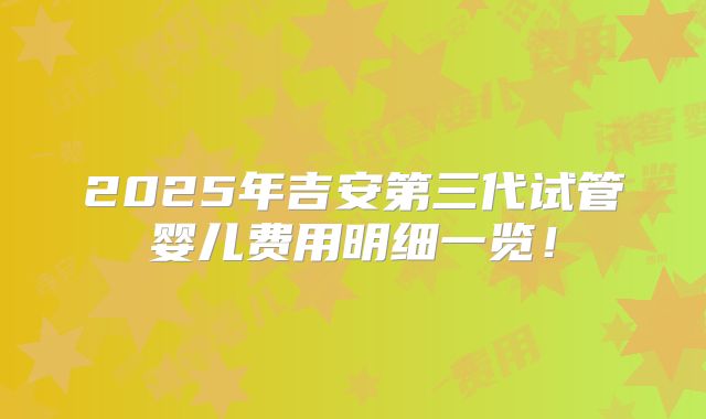 2025年吉安第三代试管婴儿费用明细一览！
