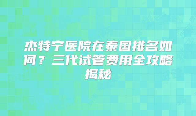 杰特宁医院在泰国排名如何？三代试管费用全攻略揭秘