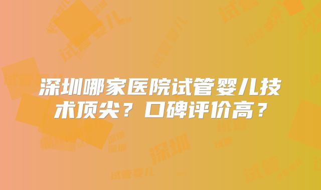 深圳哪家医院试管婴儿技术顶尖?口碑评价高?
