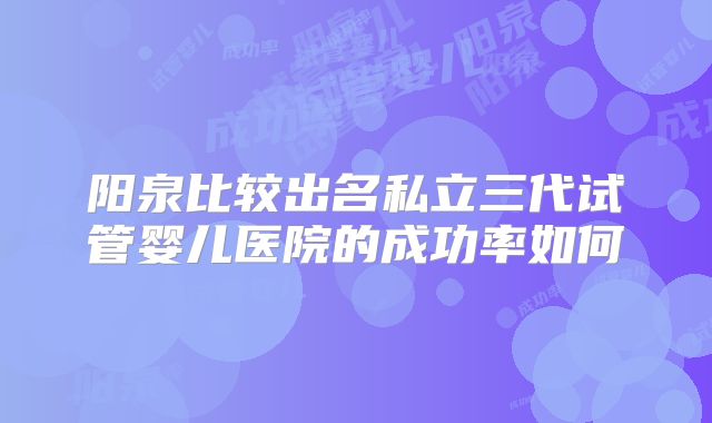 阳泉比较出名私立三代试管婴儿医院的成功率如何
