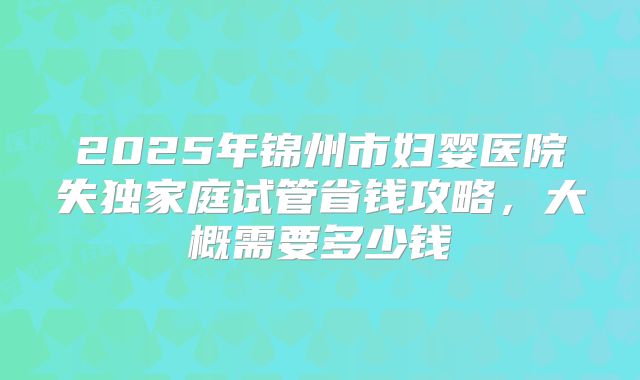 2025年锦州市妇婴医院失独家庭试管省钱攻略，大概需要多少钱
