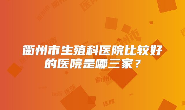 衢州市生殖科医院比较好的医院是哪三家？