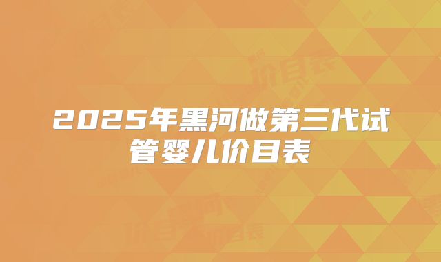 2025年黑河做第三代试管婴儿价目表