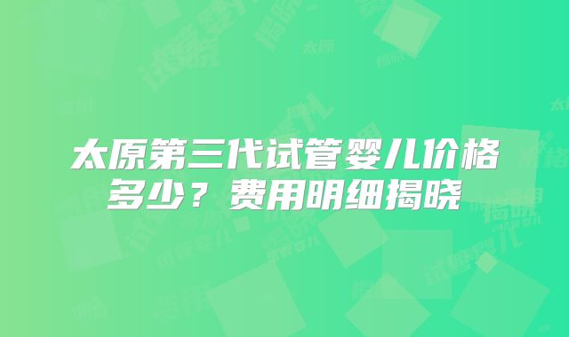 太原第三代试管婴儿价格多少?费用明细揭晓