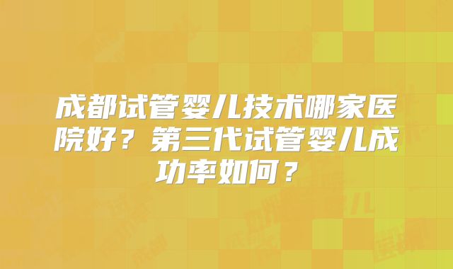 成都试管婴儿技术哪家医院好？第三代试管婴儿成功率如何？
