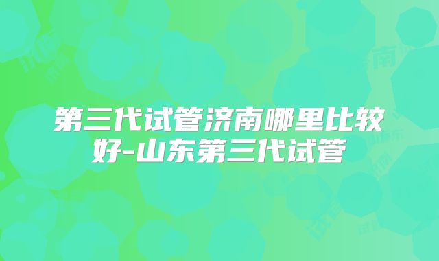 第三代试管济南哪里比较好-山东第三代试管