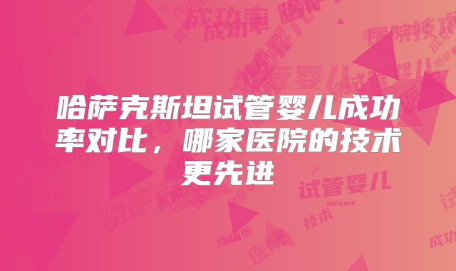 哈萨克斯坦试管婴儿成功率对比,哪家医院的技术更先进