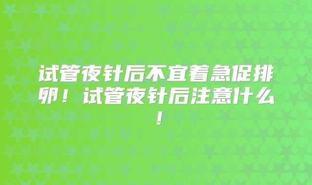 试管夜针后不宜着急促排卵！试管夜针后注意什么！