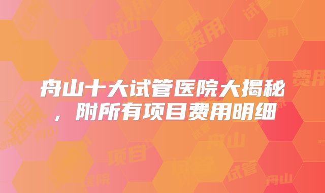 舟山十大试管医院大揭秘,附所有项目费用明细