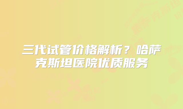 三代试管价格解析？哈萨克斯坦医院优质服务