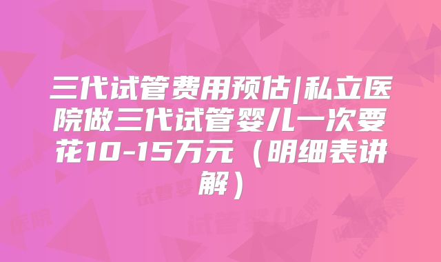 三代试管费用预估|私立医院做三代试管婴儿一次要花10-15万元（明细表讲解）