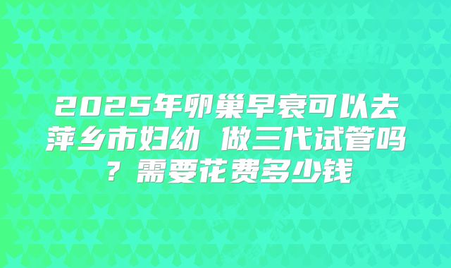 2025年卵巢早衰可以去萍乡市妇幼 做三代试管吗?需要花费多少钱