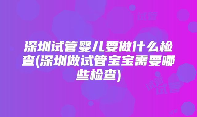 深圳试管婴儿要做什么检查(深圳做试管宝宝需要哪些检查)