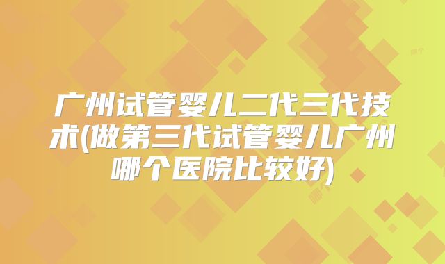 广州试管婴儿二代三代技术(做第三代试管婴儿广州哪个医院比较好)
