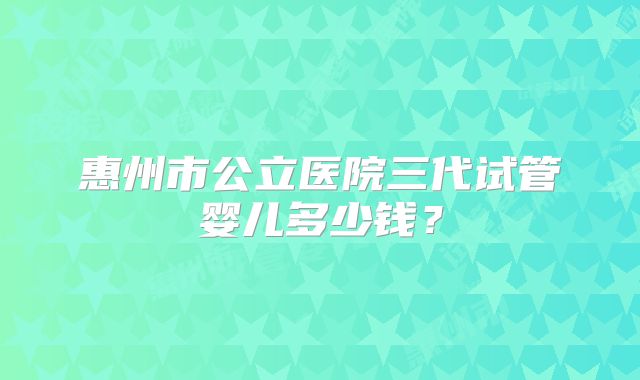 惠州市公立医院三代试管婴儿多少钱？
