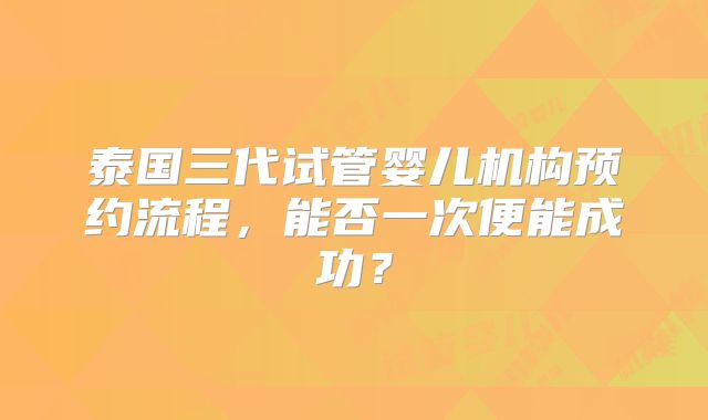 泰国三代试管婴儿机构预约流程，能否一次便能成功？