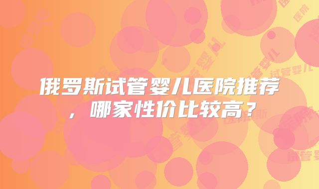 俄罗斯试管婴儿医院推荐,哪家性价比较高?