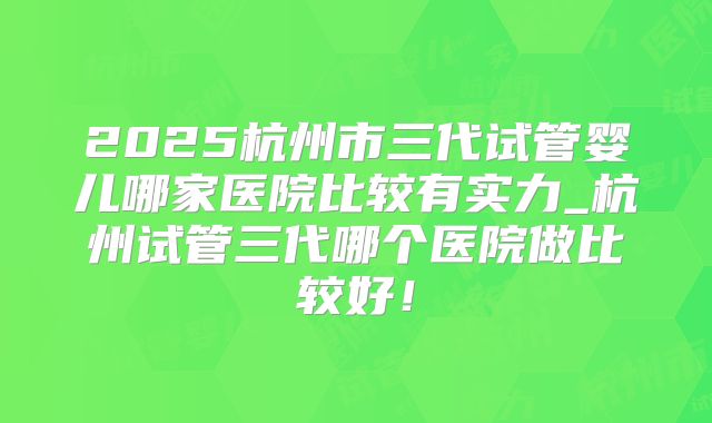 2025杭州市三代试管婴儿哪家医院比较有实力_杭州试管三代哪个医院做比较好！