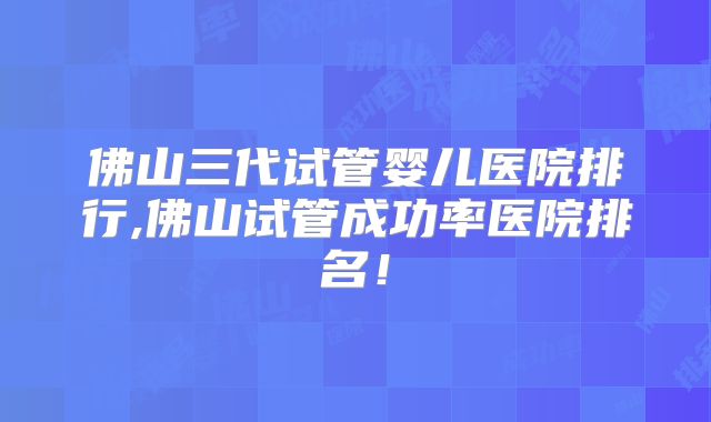 佛山三代试管婴儿医院排行,佛山试管成功率医院排名！