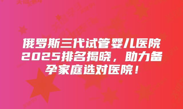 俄罗斯三代试管婴儿医院2025排名揭晓，助力备孕家庭选对医院！